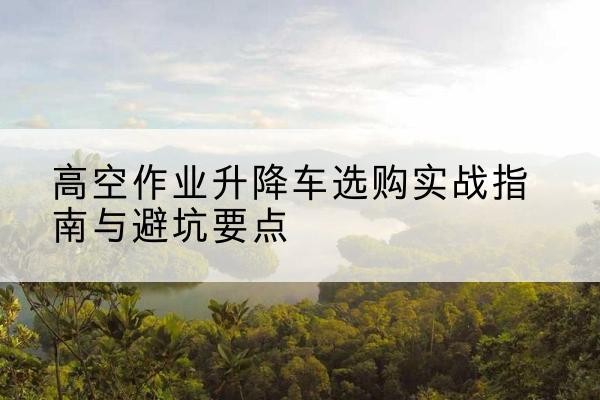 黔西南升降车怎么选-高空作业升降车选购实战指南与避坑要点