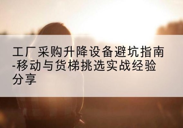 黔西南移动式升降机怎么选-工厂采购升降设备避坑指南-移动与货梯挑选实战经验分享