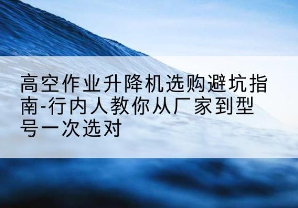 黔西南升降平台厂家-高空作业升降机选购避坑指南-行内人教你从厂家到型号一次选对