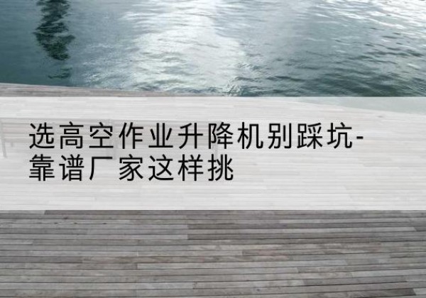 黔西南剪叉式升降机厂家-选高空作业升降机别踩坑-靠谱厂家这样挑