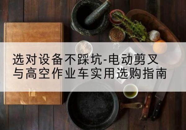 黔西南电动剪叉升降平台怎么选-选对设备不踩坑-电动剪叉与高空作业车实用选购指南
