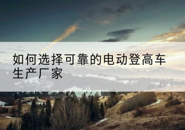黔西南电动登高车厂家-如何选择可靠的电动登高车生产厂家