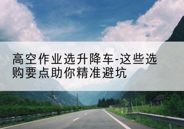 黔西南升降车厂家-高空作业选升降车-这些选购要点助你*避坑