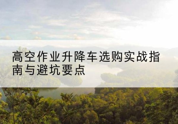 黔西南升降车怎么选-高空作业升降车选购实战指南与避坑要点