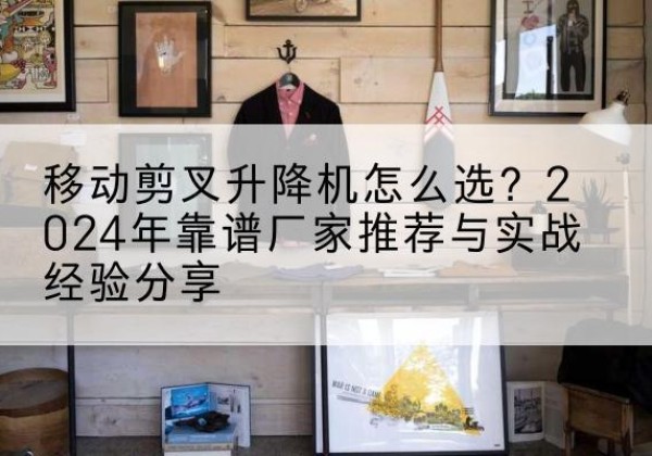 黔西南升降平台厂家推荐-移动剪叉升降机怎么选？2024年靠谱厂家推荐与实战经验分享